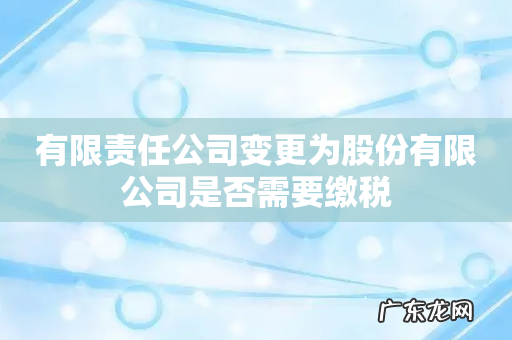 有限责任公司变更为股份有限公司是否需要缴税