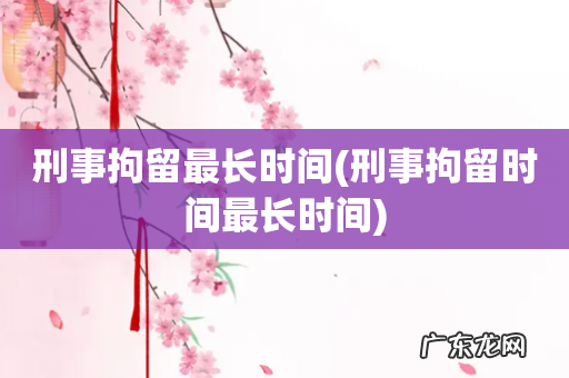 刑事拘留时间最长时间 刑事拘留最长时间