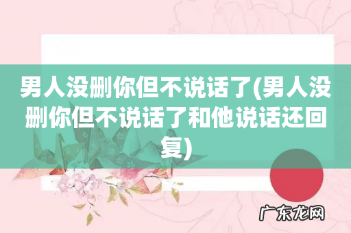 男人没删你但不说话了和他说话还回复 男人没删你但不说话了