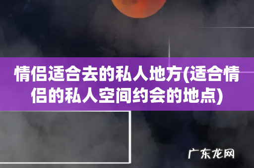 适合情侣的私人空间约会的地点 情侣适合去的私人地方