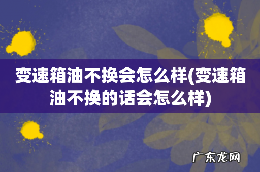 变速箱油不换的话会怎么样 变速箱油不换会怎么样
