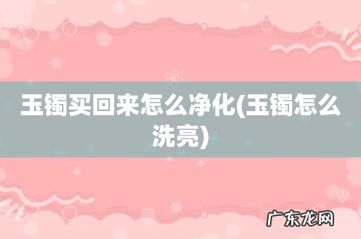 玉镯怎么洗亮 玉镯买回来怎么净化
