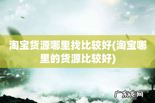 淘宝哪里的货源比较好 淘宝货源哪里找比较好