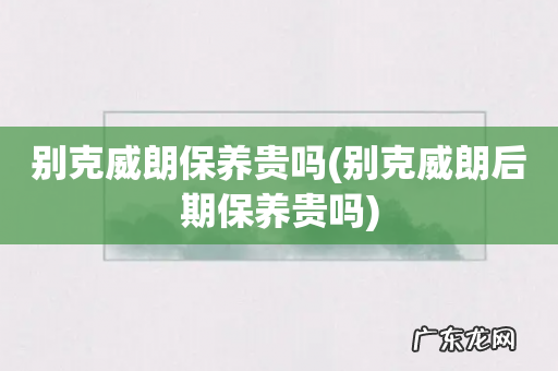 别克威朗后期保养贵吗 别克威朗保养贵吗