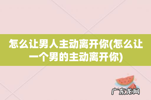 怎么让一个男的主动离开你 怎么让男人主动离开你