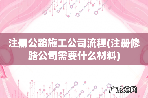 注册修路公司需要什么材料 注册公路施工公司流程