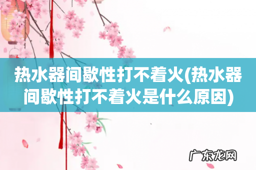 热水器间歇性打不着火是什么原因 热水器间歇性打不着火