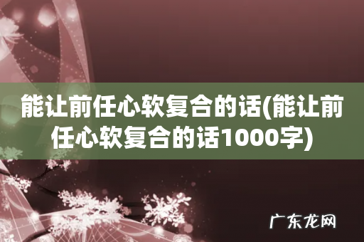能让前任心软复合的话1000字 能让前任心软复合的话