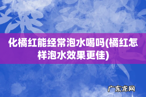 橘红怎样泡水效果更佳 化橘红能经常泡水喝吗