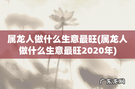 属龙人做什么生意最旺2020年 属龙人做什么生意最旺