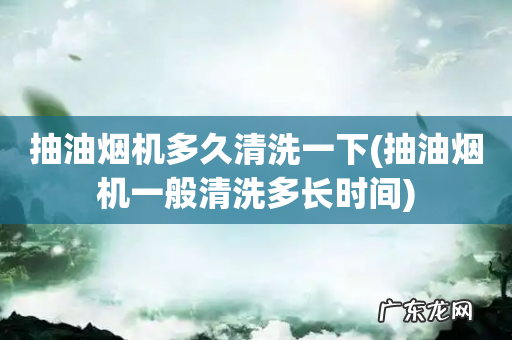 抽油烟机一般清洗多长时间 抽油烟机多久清洗一下