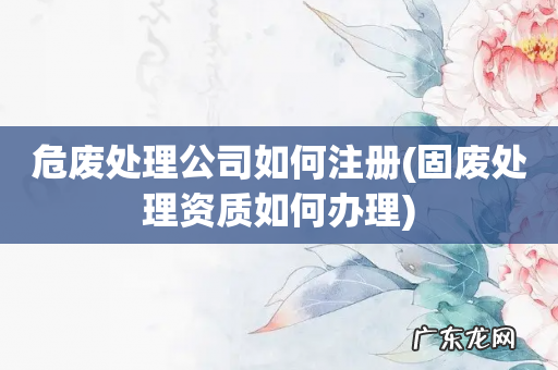 固废处理资质如何办理 危废处理公司如何注册