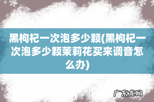 黑枸杞一次泡多少颗茉莉花买来调音怎么办 黑枸杞一次泡多少颗