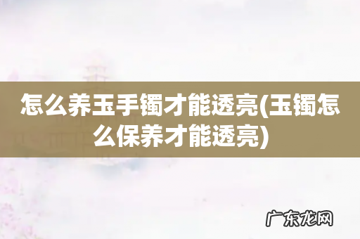 玉镯怎么保养才能透亮 怎么养玉手镯才能透亮