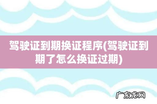 驾驶证到期了怎么换证过期 驾驶证到期换证程序