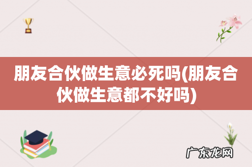 朋友合伙做生意都不好吗 朋友合伙做生意必死吗