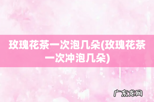 玫瑰花茶一次冲泡几朵 玫瑰花茶一次泡几朵