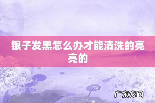 银子发黑怎么办才能清洗的亮亮的