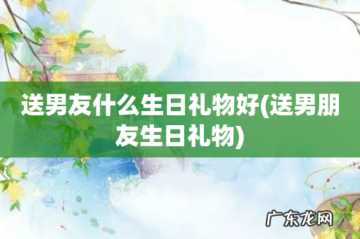 送男朋友生日礼物 送男友什么生日礼物好