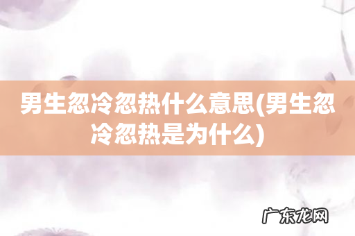 男生忽冷忽热是为什么 男生忽冷忽热什么意思