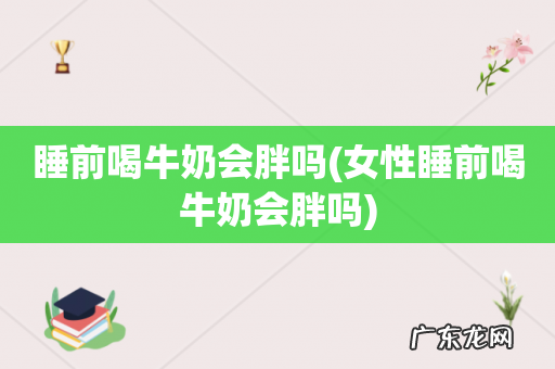 女性睡前喝牛奶会胖吗 睡前喝牛奶会胖吗