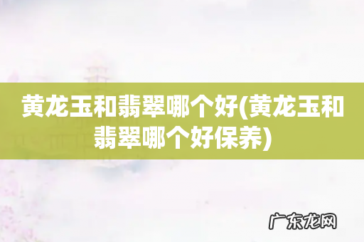 黄龙玉和翡翠哪个好保养 黄龙玉和翡翠哪个好