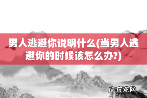 当男人逃避你的时候该怎么办? 男人逃避你说明什么