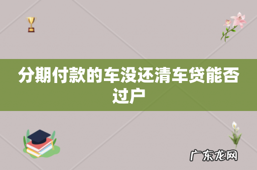 分期付款的车没还清车贷能否过户