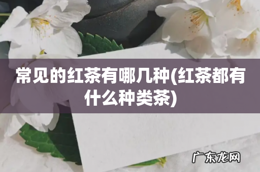 红茶都有什么种类茶 常见的红茶有哪几种