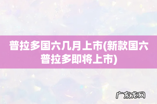 新款国六普拉多即将上市 普拉多国六几月上市