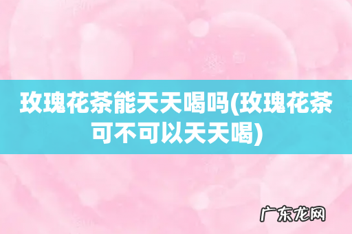 玫瑰花茶可不可以天天喝 玫瑰花茶能天天喝吗