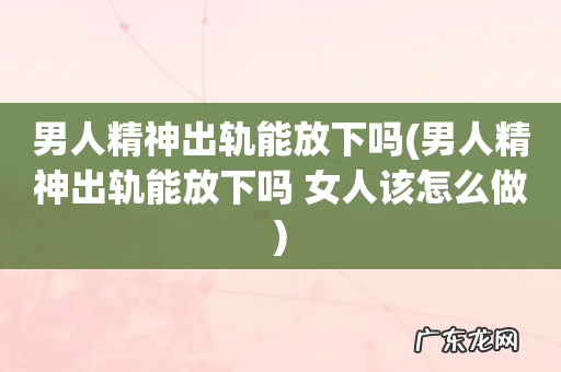 男人精神出轨能放下吗 女人该怎么做 男人精神出轨能放下吗