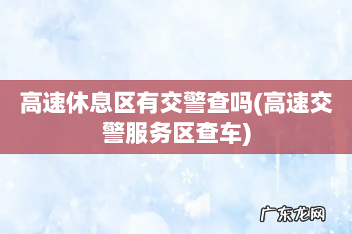 高速交警服务区查车 高速休息区有交警查吗