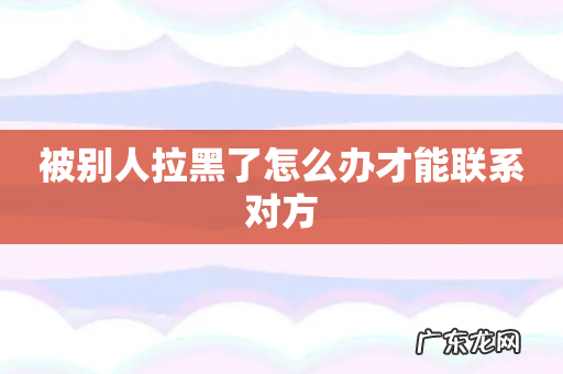 被别人拉黑了怎么办才能联系对方