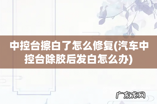 汽车中控台除胶后发白怎么办 中控台擦白了怎么修复