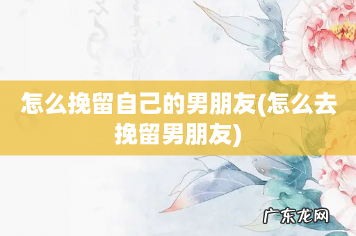 怎么去挽留男朋友 怎么挽留自己的男朋友