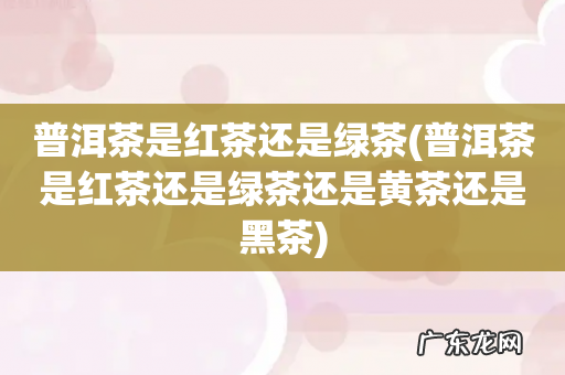 普洱茶是红茶还是绿茶还是黄茶还是黑茶 普洱茶是红茶还是绿茶