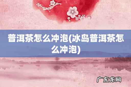 冰岛普洱茶怎么冲泡 普洱茶怎么冲泡