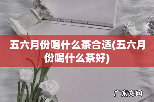 五六月份喝什么茶好 五六月份喝什么茶合适