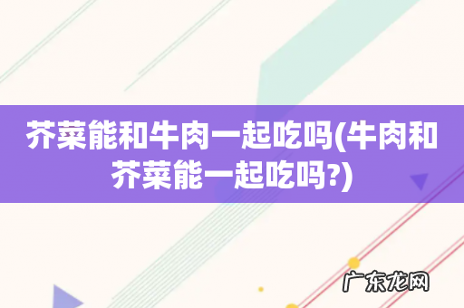 牛肉和芥菜能一起吃吗? 芥菜能和牛肉一起吃吗