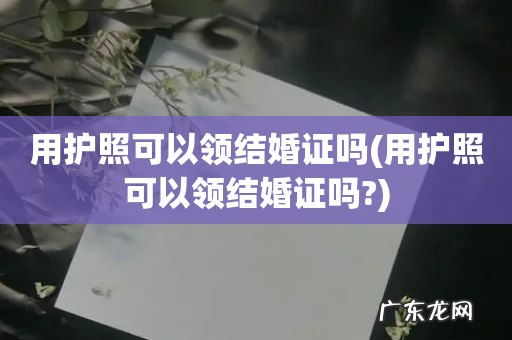 用护照可以领结婚证吗? 用护照可以领结婚证吗