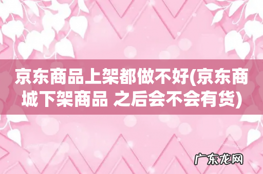 京东商城下架商品 之后会不会有货 京东商品上架都做不好
