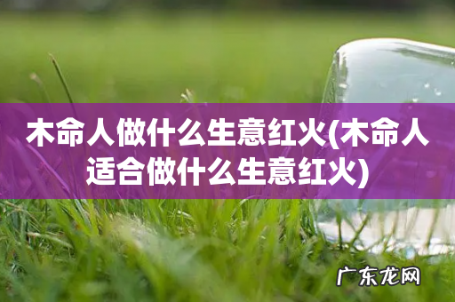 木命人适合做什么生意红火 木命人做什么生意红火