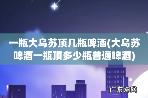 大乌苏啤酒一瓶顶多少瓶普通啤酒 一瓶大乌苏顶几瓶啤酒