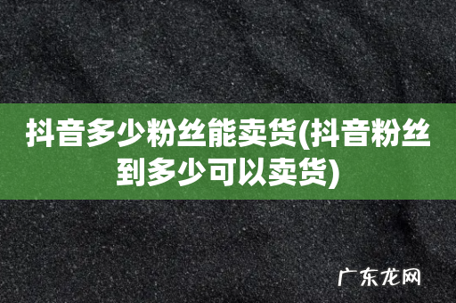 抖音粉丝到多少可以卖货 抖音多少粉丝能卖货