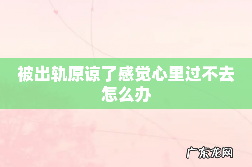 被出轨原谅了感觉心里过不去怎么办