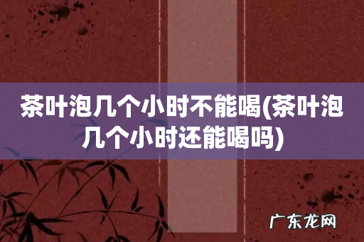 茶叶泡几个小时还能喝吗 茶叶泡几个小时不能喝