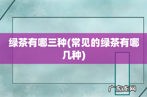 常见的绿茶有哪几种 绿茶有哪三种