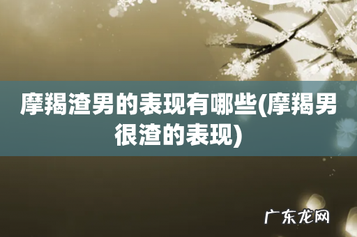 摩羯男很渣的表现 摩羯渣男的表现有哪些