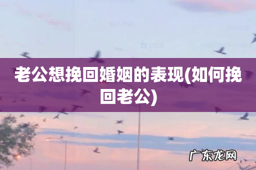 如何挽回老公 老公想挽回婚姻的表现